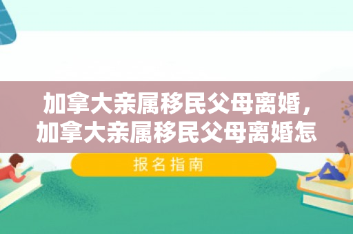 加拿大亲属移民父母离婚，加拿大亲属移民父母离婚怎么办