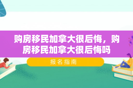 购房移民加拿大很后悔，购房移民加拿大很后悔吗