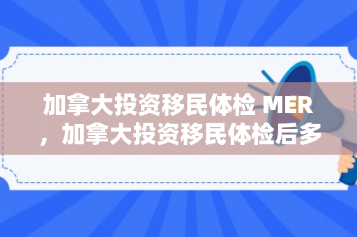 加拿大投资移民体检 MER，加拿大投资移民体检后多久可拿签证