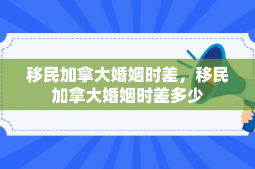 移民加拿大婚姻时差，移民加拿大婚姻时差多少