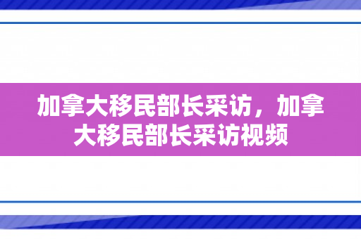加拿大移民部长采访，加拿大移民部长采访视频