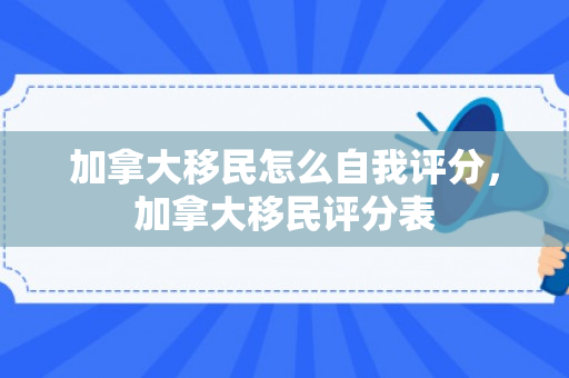 加拿大移民怎么自我评分，加拿大移民评分表