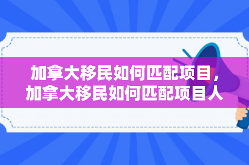 加拿大移民如何匹配项目，加拿大移民如何匹配项目人员