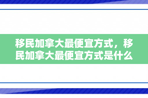 移民加拿大最便宜方式，移民加拿大最便宜方式是什么
