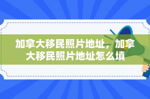 加拿大移民照片地址，加拿大移民照片地址怎么填