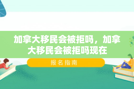 加拿大移民会被拒吗，加拿大移民会被拒吗现在