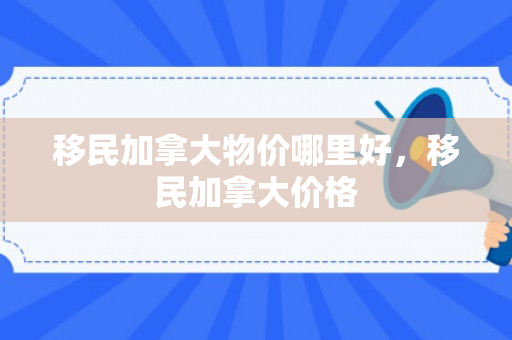 移民加拿大物价哪里好，移民加拿大价格