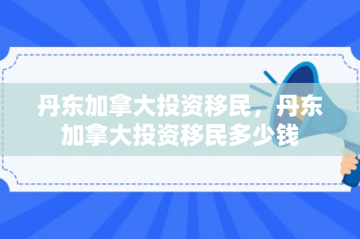 丹东加拿大投资移民，丹东加拿大投资移民多少钱