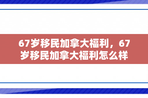 67岁移民加拿大福利，67岁移民加拿大福利怎么样
