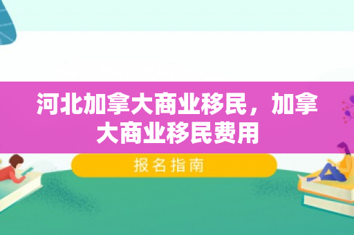 河北加拿大商业移民，加拿大商业移民费用