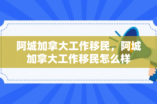 阿城加拿大工作移民，阿城加拿大工作移民怎么样
