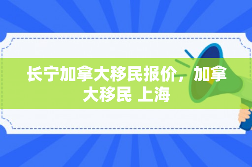 长宁加拿大移民报价，加拿大移民 上海