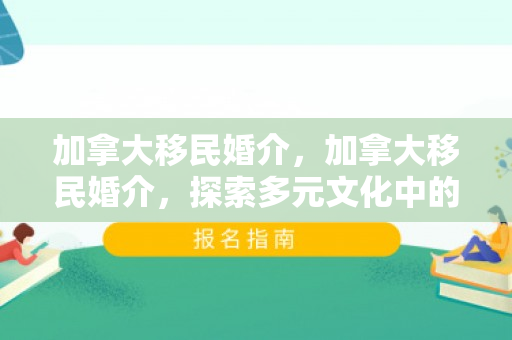 加拿大移民婚介，加拿大移民婚介，探索多元文化中的爱情桥梁