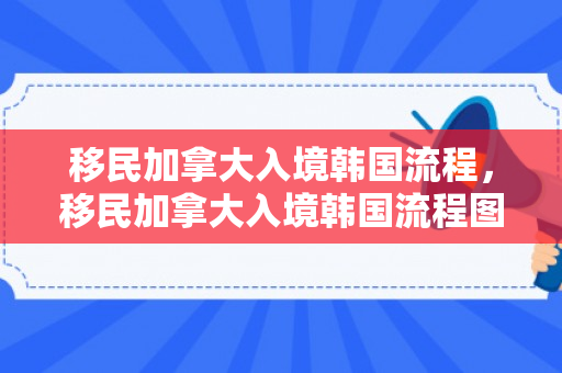 移民加拿大入境韩国流程，移民加拿大入境韩国流程图