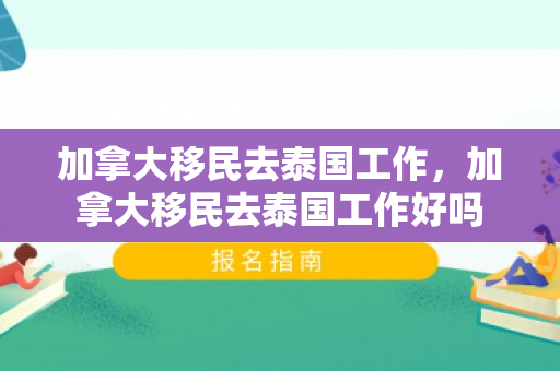 加拿大移民去泰国工作，加拿大移民去泰国工作好吗