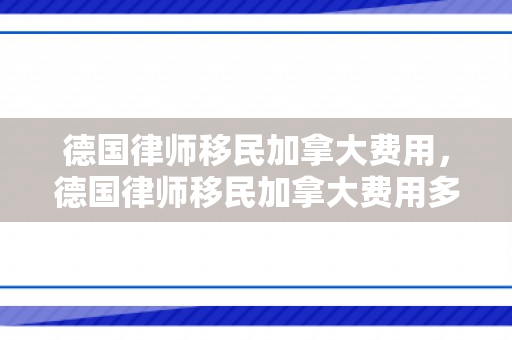 德国律师移民加拿大费用，德国律师移民加拿大费用多少