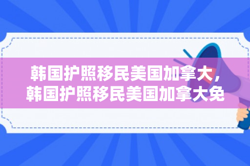 韩国护照移民美国加拿大，韩国护照移民美国加拿大免签吗