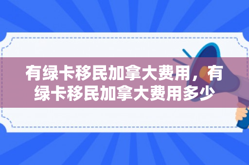 有绿卡移民加拿大费用，有绿卡移民加拿大费用多少