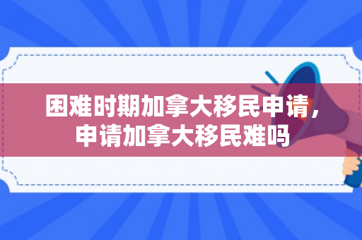 困难时期加拿大移民申请，申请加拿大移民难吗