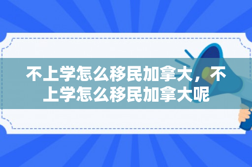 不上学怎么移民加拿大，不上学怎么移民加拿大呢