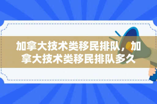 加拿大技术类移民排队，加拿大技术类移民排队多久
