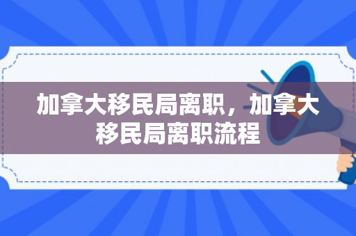 加拿大移民局离职，加拿大移民局离职流程