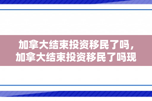 加拿大结束投资移民了吗，加拿大结束投资移民了吗现在