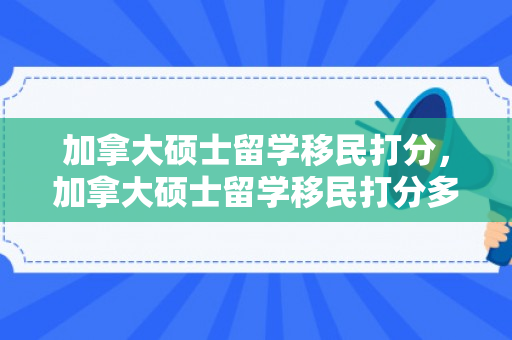 加拿大硕士留学移民打分，加拿大硕士留学移民打分多少