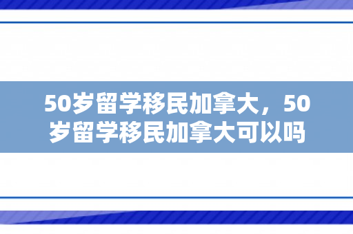 50岁留学移民加拿大，50岁留学移民加拿大可以吗