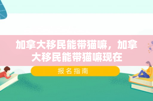 加拿大移民能带猫嘛，加拿大移民能带猫嘛现在