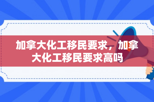 加拿大化工移民要求，加拿大化工移民要求高吗