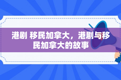 港剧 移民加拿大，港剧与移民加拿大的故事