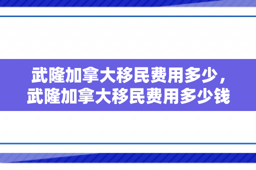 武隆加拿大移民费用多少，武隆加拿大移民费用多少钱