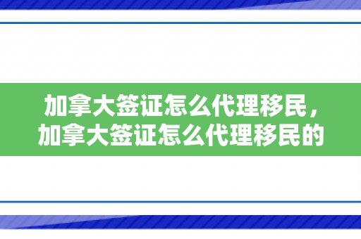 加拿大签证怎么代理移民，加拿大签证怎么代理移民的
