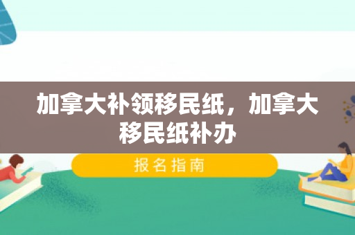 加拿大补领移民纸，加拿大移民纸补办