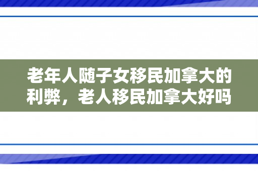 老年人随子女移民加拿大的利弊，老人移民加拿大好吗