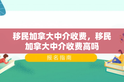 移民加拿大中介收费，移民加拿大中介收费高吗