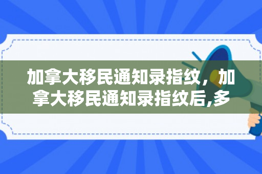 加拿大移民通知录指纹，加拿大移民通知录指纹后,多久能拿到移民纸