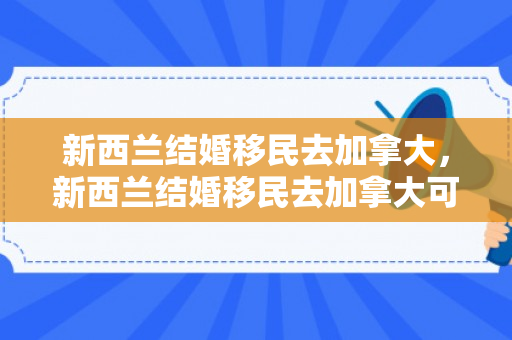 新西兰结婚移民去加拿大，新西兰结婚移民去加拿大可以吗