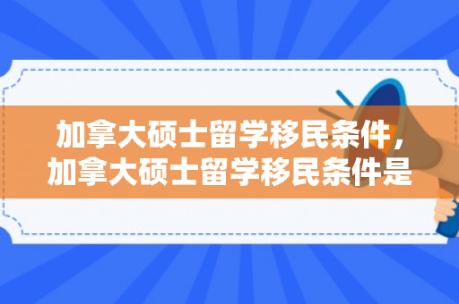 加拿大硕士留学移民条件，加拿大硕士留学移民条件是什么