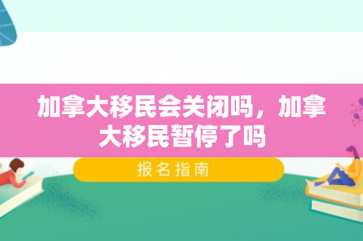 加拿大移民会关闭吗，加拿大移民暂停了吗