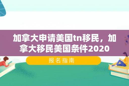 加拿大申请美国tn移民，加拿大移民美国条件2020