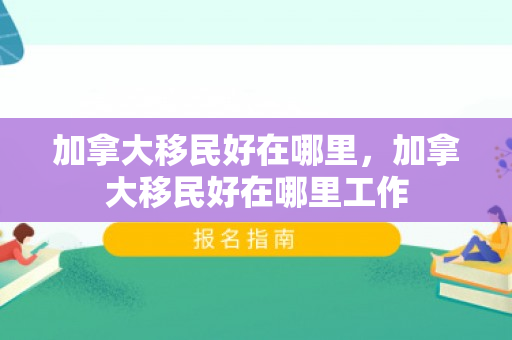 加拿大移民好在哪里，加拿大移民好在哪里工作