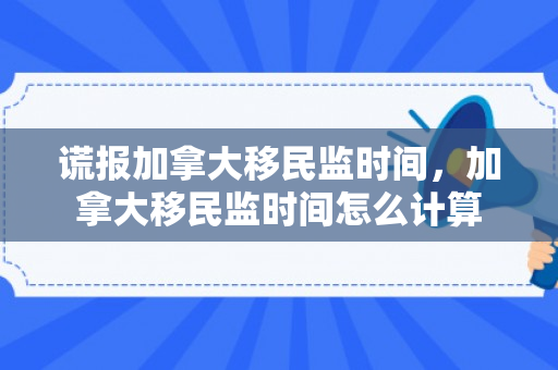 谎报加拿大移民监时间，加拿大移民监时间怎么计算