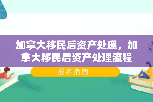 加拿大移民后资产处理，加拿大移民后资产处理流程