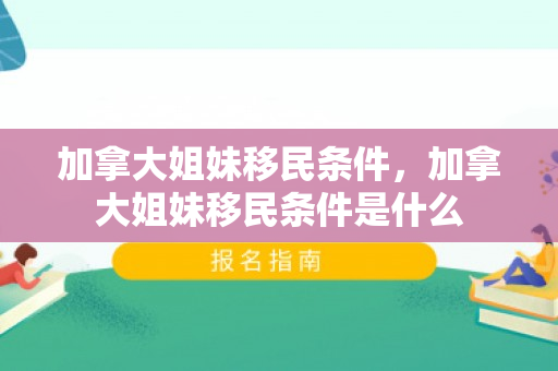 加拿大姐妹移民条件，加拿大姐妹移民条件是什么