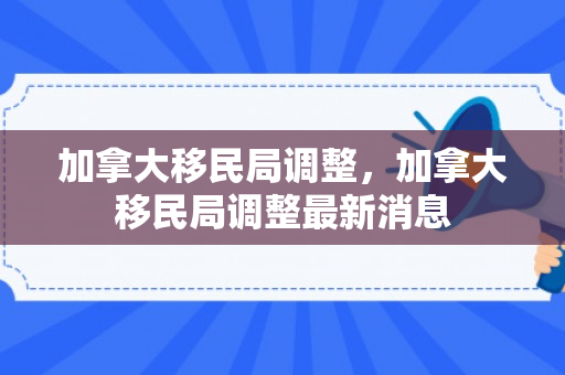 加拿大移民局调整，加拿大移民局调整最新消息
