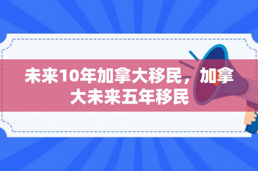 未来10年加拿大移民，加拿大未来五年移民