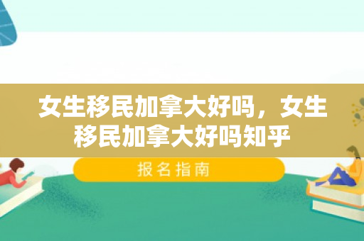 女生移民加拿大好吗，女生移民加拿大好吗知乎