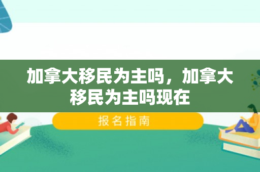 加拿大移民为主吗，加拿大移民为主吗现在